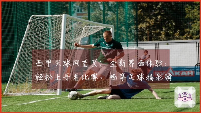 西甲买球网首页：全新界面体验，轻松上手看比赛，畅享足球精彩瞬间